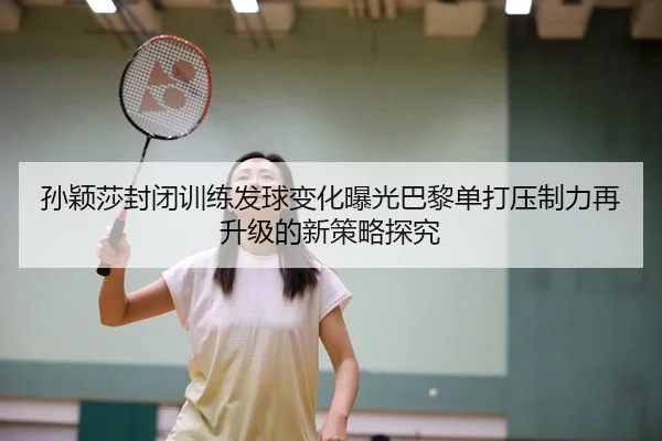孙颖莎封闭训练发球变化曝光巴黎单打压制力再升级的新策略探究