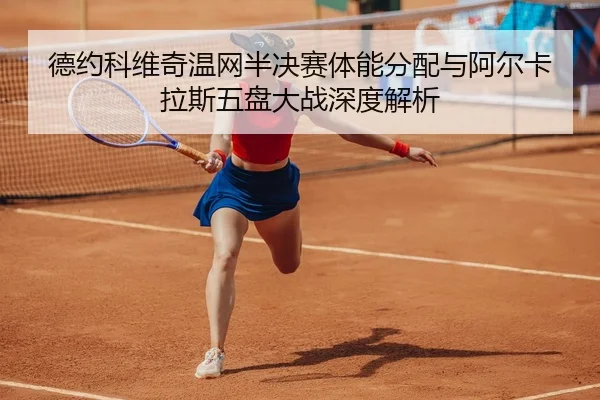 德约科维奇温网半决赛体能分配与阿尔卡拉斯五盘大战深度解析