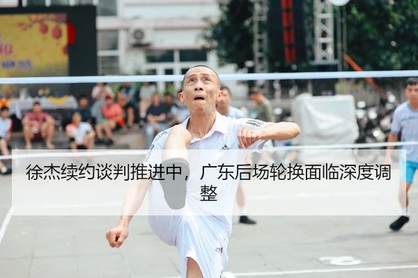徐杰续约谈判推进中，广东后场轮换面临深度调整