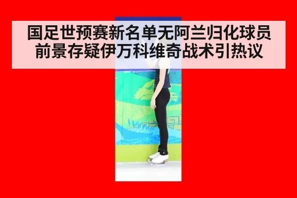 国足世预赛新名单无阿兰归化球员前景存疑伊万科维奇战术引热议