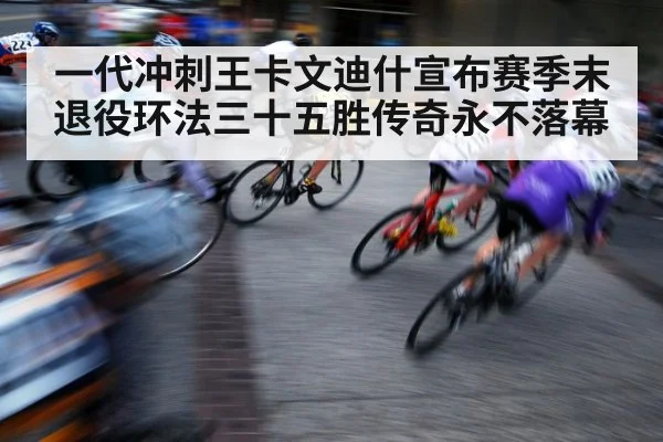 一代冲刺王卡文迪什宣布赛季末退役环法三十五胜传奇永不落幕