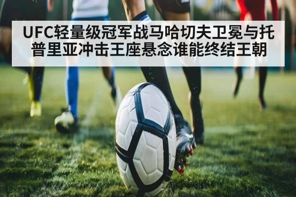 UFC轻量级冠军战马哈切夫卫冕与托普里亚冲击王座悬念谁能终结王朝